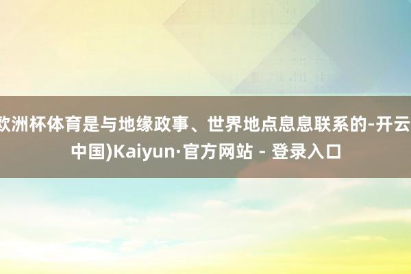 欧洲杯体育是与地缘政事、世界地点息息联系的-开云(中国)Kaiyun·官方网站 - 登录入口