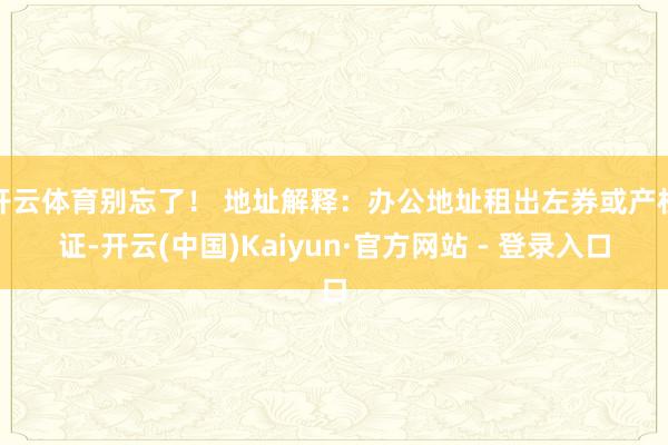 开云体育别忘了！ 地址解释：办公地址租出左券或产权证-开云(中国)Kaiyun·官方网站 - 登录入口