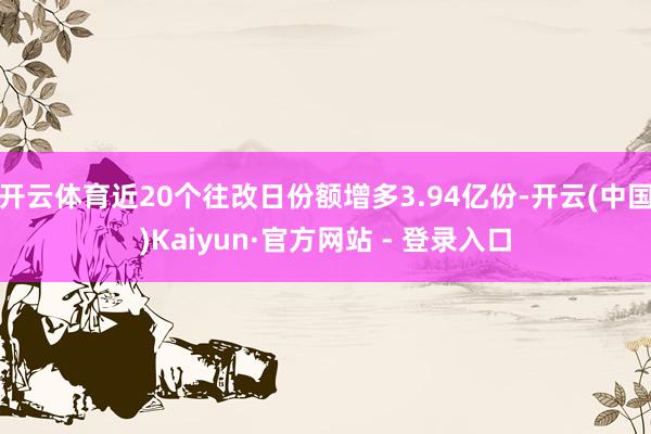 开云体育近20个往改日份额增多3.94亿份-开云(中国)Kaiyun·官方网站 - 登录入口