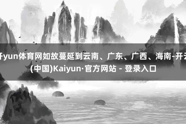 开yun体育网如故蔓延到云南、广东、广西、海南-开云(中国)Kaiyun·官方网站 - 登录入口
