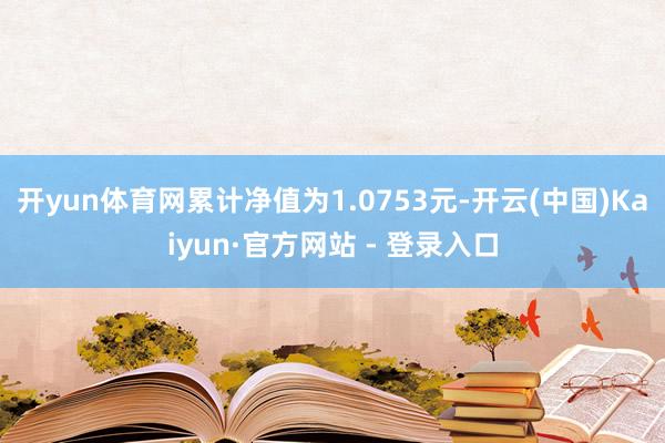 开yun体育网累计净值为1.0753元-开云(中国)Kaiyun·官方网站 - 登录入口