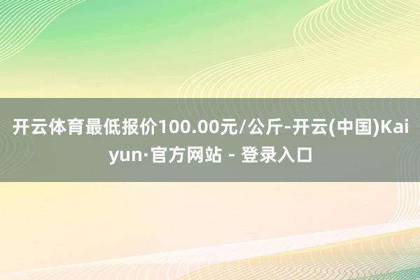 开云体育最低报价100.00元/公斤-开云(中国)Kaiyun·官方网站 - 登录入口