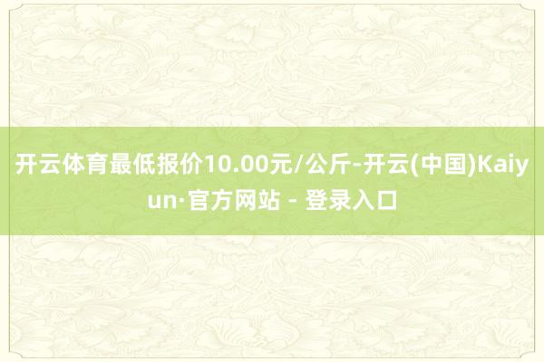 开云体育最低报价10.00元/公斤-开云(中国)Kaiyun·官方网站 - 登录入口