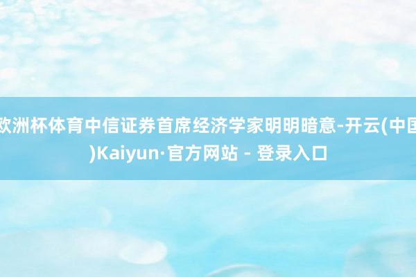 欧洲杯体育 中信证券首席经济学家明明暗意-开云(中国)Kaiyun·官方网站 - 登录入口