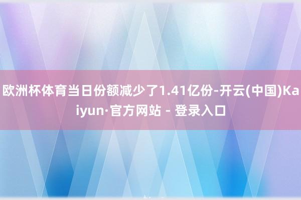 欧洲杯体育当日份额减少了1.41亿份-开云(中国)Kaiyun·官方网站 - 登录入口