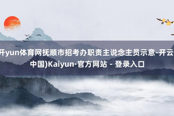 开yun体育网抚顺市招考办职责主说念主员示意-开云(中国)Kaiyun·官方网站 - 登录入口