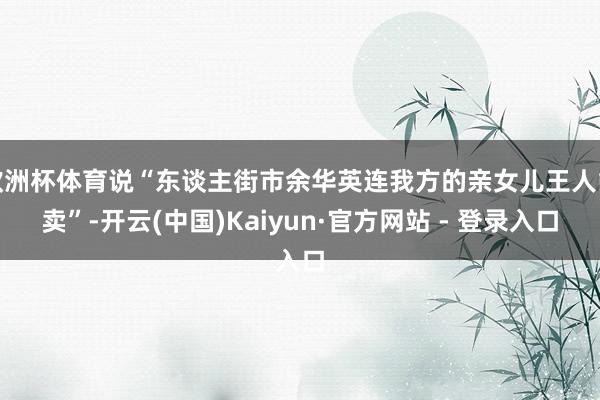 欧洲杯体育说“东谈主街市余华英连我方的亲女儿王人能卖”-开云(中国)Kaiyun·官方网站 - 登录入口