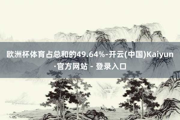 欧洲杯体育占总和的49.64%-开云(中国)Kaiyun·官方网站 - 登录入口