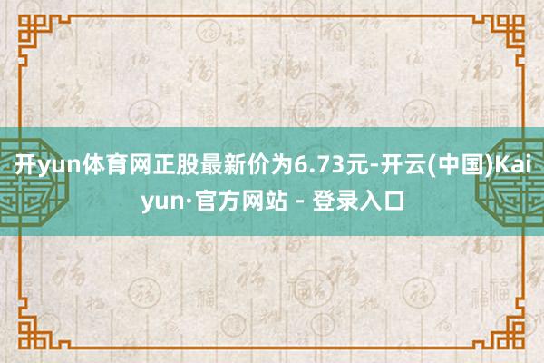 开yun体育网正股最新价为6.73元-开云(中国)Kaiyun·官方网站 - 登录入口
