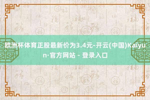 欧洲杯体育正股最新价为3.4元-开云(中国)Kaiyun·官方网站 - 登录入口