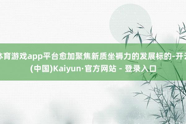 体育游戏app平台愈加聚焦新质坐褥力的发展标的-开云(中国)Kaiyun·官方网站 - 登录入口