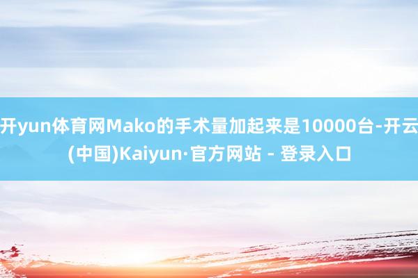 开yun体育网Mako的手术量加起来是10000台-开云(中国)Kaiyun·官方网站 - 登录入口