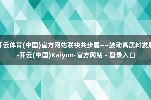 开云体育(中国)官方网站联袂共步履——鼓动高质料发展-开云(中国)Kaiyun·官方网站 - 登录入口