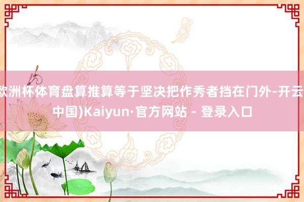 欧洲杯体育盘算推算等于坚决把作秀者挡在门外-开云(中国)Kaiyun·官方网站 - 登录入口