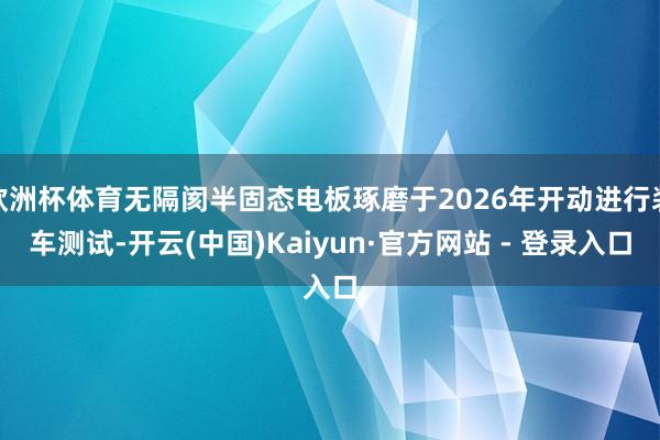 欧洲杯体育无隔阂半固态电板琢磨于2026年开动进行装车测试-开云(中国)Kaiyun·官方网站 - 登录入口