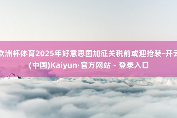 欧洲杯体育2025年好意思国加征关税前或迎抢装-开云(中国)Kaiyun·官方网站 - 登录入口
