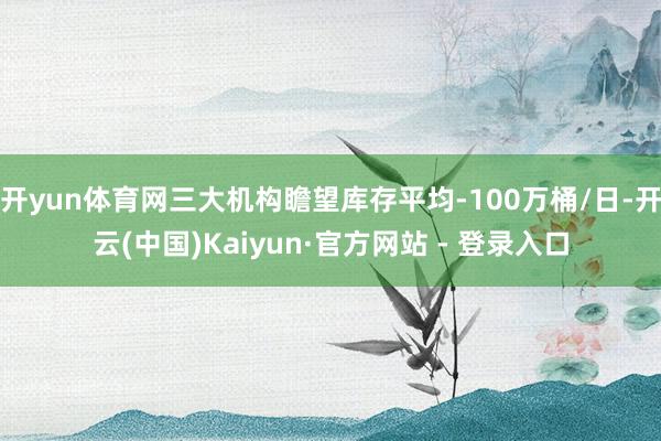 开yun体育网三大机构瞻望库存平均-100万桶/日-开云(中国)Kaiyun·官方网站 - 登录入口