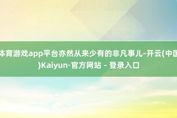 体育游戏app平台亦然从来少有的非凡事儿-开云(中国)Kaiyun·官方网站 - 登录入口