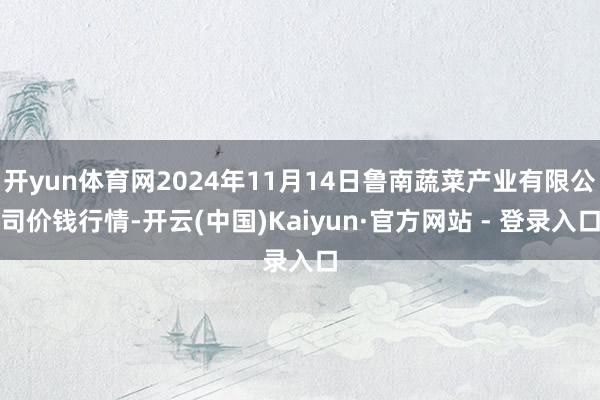 开yun体育网2024年11月14日鲁南蔬菜产业有限公司价钱行情-开云(中国)Kaiyun·官方网站 - 登录入口