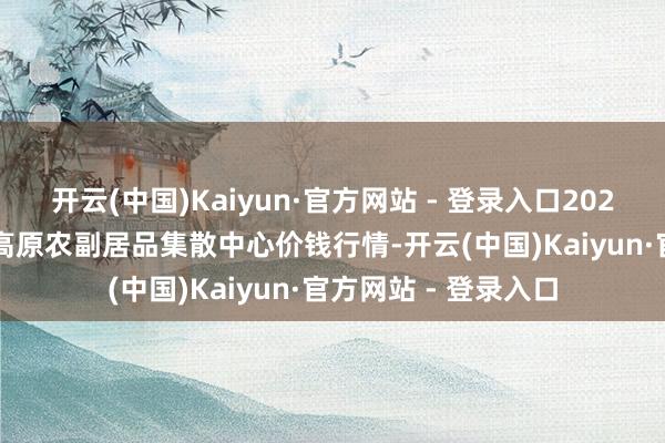 开云(中国)Kaiyun·官方网站 - 登录入口2024年11月14日青藏高原农副居品集散中心价钱行情-开云(中国)Kaiyun·官方网站 - 登录入口