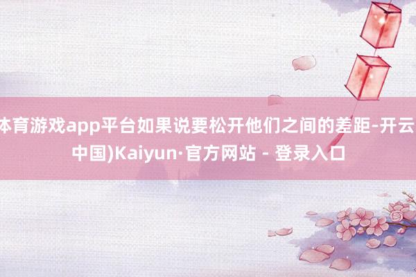 体育游戏app平台如果说要松开他们之间的差距-开云(中国)Kaiyun·官方网站 - 登录入口