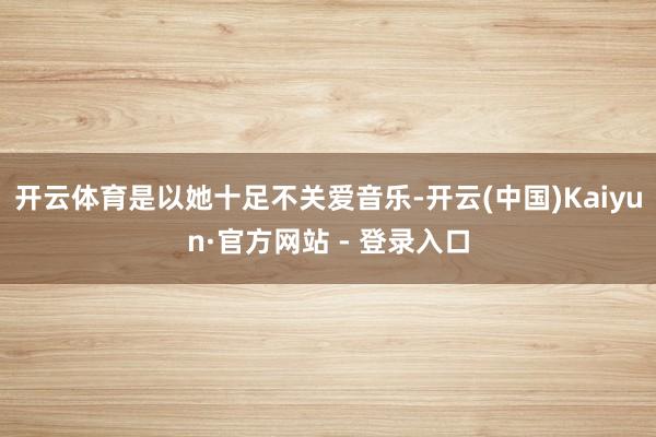 开云体育是以她十足不关爱音乐-开云(中国)Kaiyun·官方网站 - 登录入口