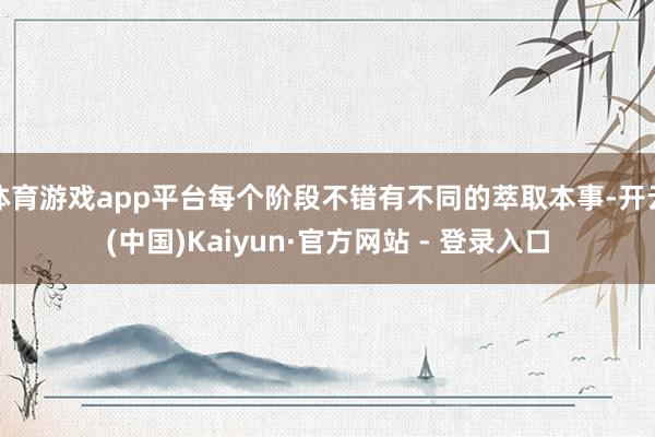 体育游戏app平台每个阶段不错有不同的萃取本事-开云(中国)Kaiyun·官方网站 - 登录入口