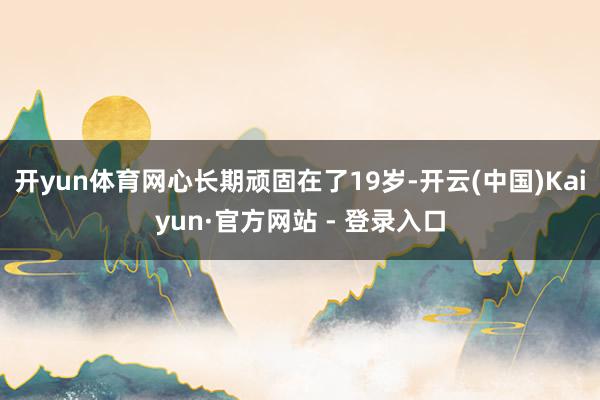 开yun体育网心长期顽固在了19岁-开云(中国)Kaiyun·官方网站 - 登录入口
