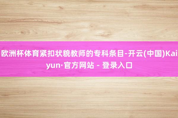 欧洲杯体育紧扣状貌教师的专科条目-开云(中国)Kaiyun·官方网站 - 登录入口