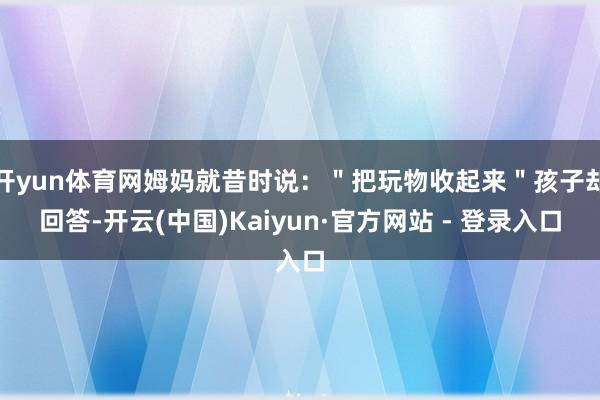 开yun体育网姆妈就昔时说：＂把玩物收起来＂孩子却回答-开云(中国)Kaiyun·官方网站 - 登录入口