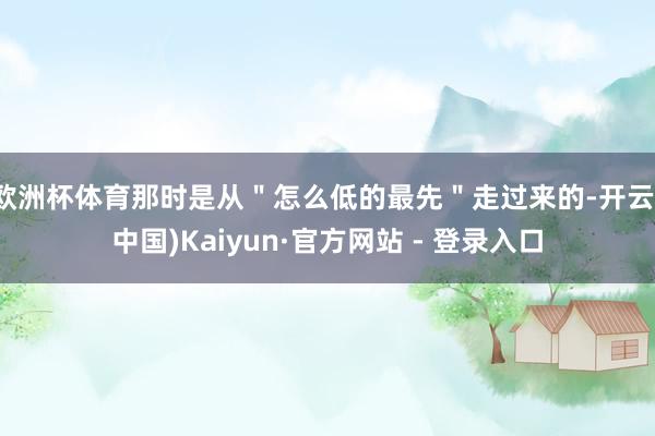 欧洲杯体育那时是从＂怎么低的最先＂走过来的-开云(中国)Kaiyun·官方网站 - 登录入口