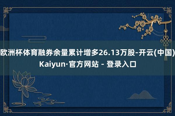 欧洲杯体育融券余量累计增多26.13万股-开云(中国)Kaiyun·官方网站 - 登录入口