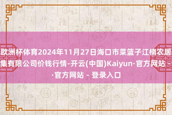 欧洲杯体育2024年11月27日海口市菜篮子江楠农居品批发市集有限公司价钱行情-开云(中国)Kaiyun·官方网站 - 登录入口