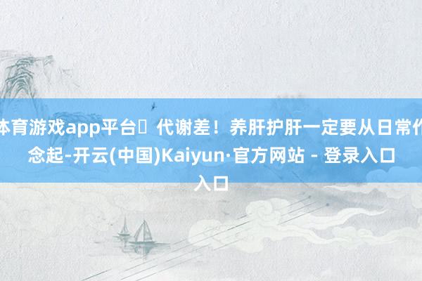体育游戏app平台✅代谢差!养肝护肝一定要从日常作念起-开云(中国)Kaiyun·官方网站 - 登录入口