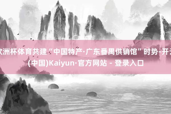 欧洲杯体育共建“中国特产·广东番禺供销馆”时势-开云(中国)Kaiyun·官方网站 - 登录入口
