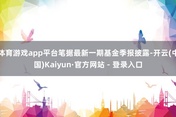 体育游戏app平台笔据最新一期基金季报披露-开云(中国)Kaiyun·官方网站 - 登录入口