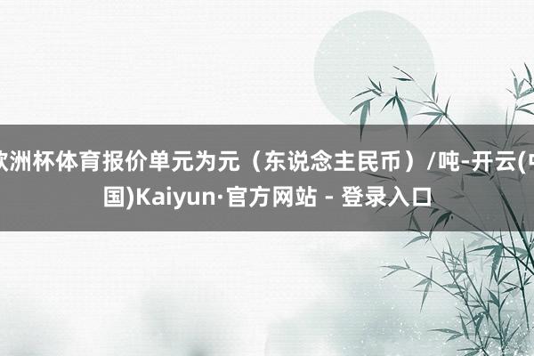 欧洲杯体育报价单元为元(东说念主民币)/吨-开云(中国)Kaiyun·官方网站 - 登录入口