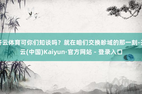 开云体育可你们知谈吗？就在咱们交换畛域的那一刻-开云(中国)Kaiyun·官方网站 - 登录入口