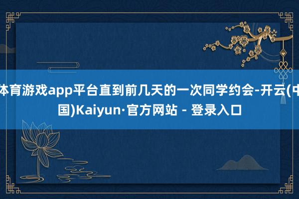 体育游戏app平台直到前几天的一次同学约会-开云(中国)Kaiyun·官方网站 - 登录入口