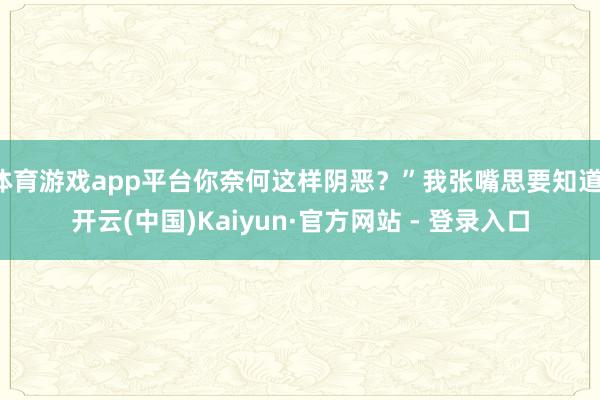 体育游戏app平台你奈何这样阴恶？”我张嘴思要知道-开云(中国)Kaiyun·官方网站 - 登录入口