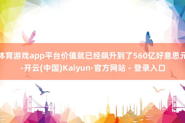 体育游戏app平台价值就已经飙升到了560亿好意思元-开云(中国)Kaiyun·官方网站 - 登录入口