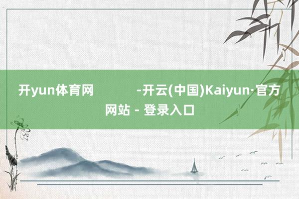 开yun体育网 -开云(中国)Kaiyun·官方网站 - 登录入口