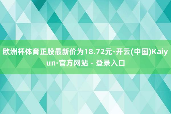欧洲杯体育正股最新价为18.72元-开云(中国)Kaiyun·官方网站 - 登录入口