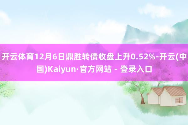 开云体育12月6日鼎胜转债收盘上升0.52%-开云(中国)Kaiyun·官方网站 - 登录入口