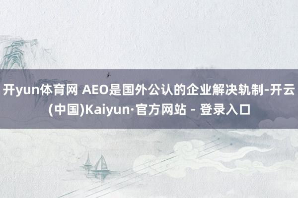 开yun体育网 AEO是国外公认的企业解决轨制-开云(中国)Kaiyun·官方网站 - 登录入口