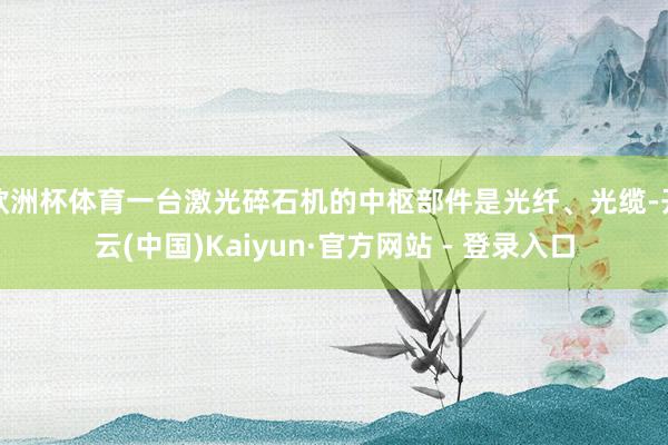 欧洲杯体育一台激光碎石机的中枢部件是光纤、光缆-开云(中国)Kaiyun·官方网站 - 登录入口