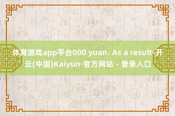 体育游戏app平台000 yuan. As a result-开云(中国)Kaiyun·官方网站 - 登录入口