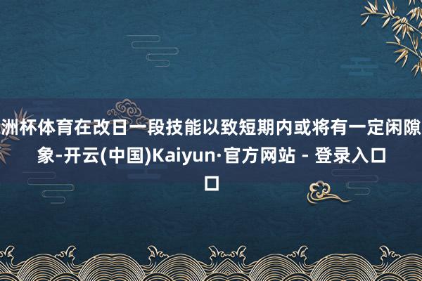 欧洲杯体育在改日一段技能以致短期内或将有一定闲隙迹象-开云(中国)Kaiyun·官方网站 - 登录入口