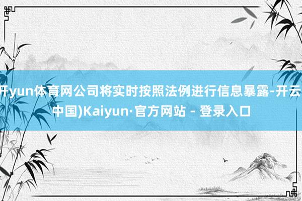 开yun体育网公司将实时按照法例进行信息暴露-开云(中国)Kaiyun·官方网站 - 登录入口