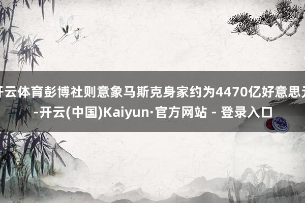开云体育彭博社则意象马斯克身家约为4470亿好意思元-开云(中国)Kaiyun·官方网站 - 登录入口